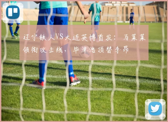 辽宁铁人VS大连英博首发：马莱莱领衔攻击线，毕津浩顶替李昂