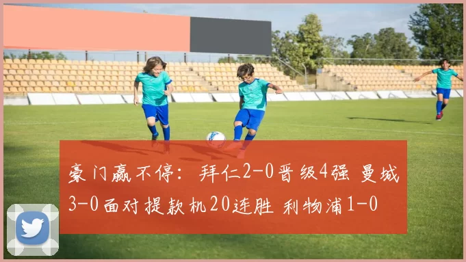 豪门赢不停：拜仁2-0晋级4强 曼城3-0面对提款机20连胜 利物浦1-0