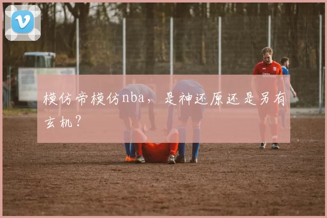 模仿帝模仿nba，是神还原还是另有玄机？