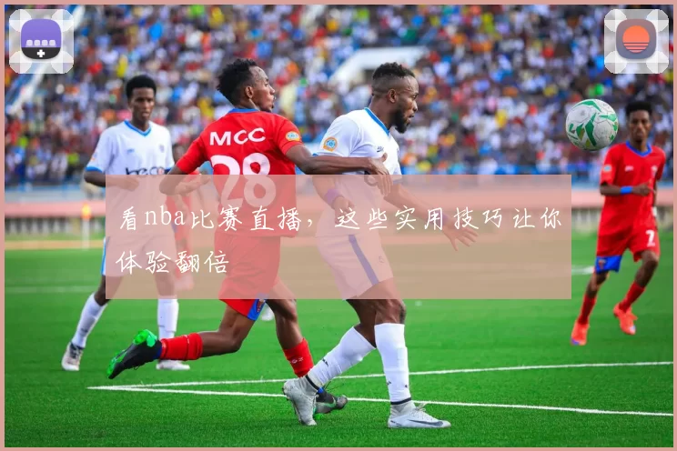 看nba比赛直播，这些实用技巧让你体验翻倍