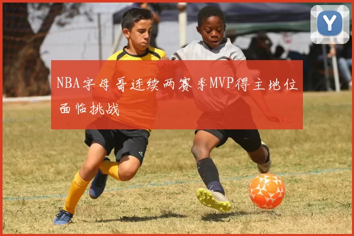 NBA字母哥连续两赛季MVP得主地位面临挑战