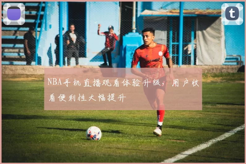 NBA手机直播观看体验升级，用户收看便利性大幅提升