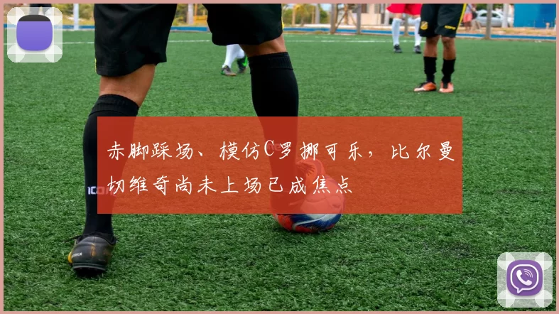 赤脚踩场、模仿C罗挪可乐,比尔曼切维奇尚未上场已成焦点