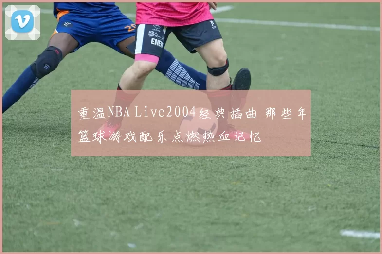 重温NBA Live2004经典插曲 那些年篮球游戏配乐点燃热血记忆