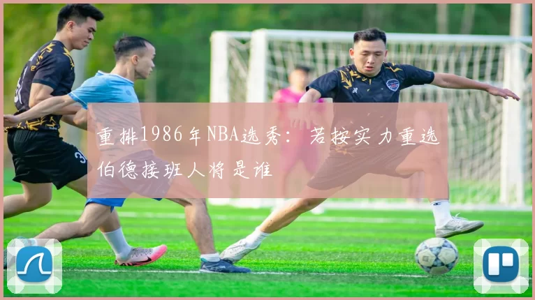 重排1986年NBA选秀：若按实力重选伯德接班人将是谁