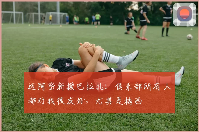 迈阿密新援巴拉扎：俱乐部所有人都对我很友好，尤其是梅西