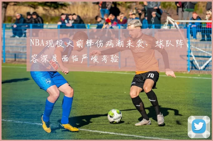 NBA现役大前锋伤病潮来袭，球队阵容深度面临严峻考验
