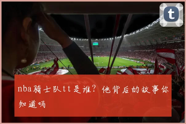 nba骑士队tt是谁?他背后的故事你知道吗