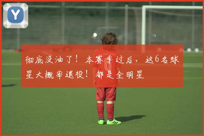 彻底没油了！本赛季过后，这6名球星大概率退役！都是全明星