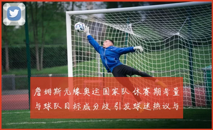 詹姆斯无缘奥运国家队 休赛期考量与球队目标成分歧 引发球迷热议与猜测