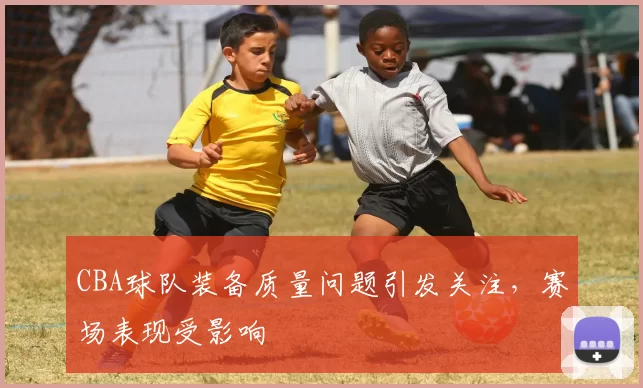 CBA球队装备质量问题引发关注,赛场表现受影响