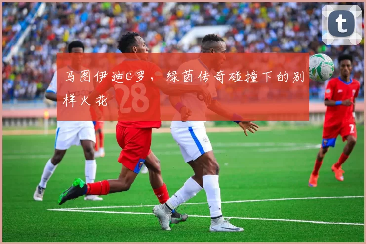 马图伊迪c罗，绿茵传奇碰撞下的别样火花