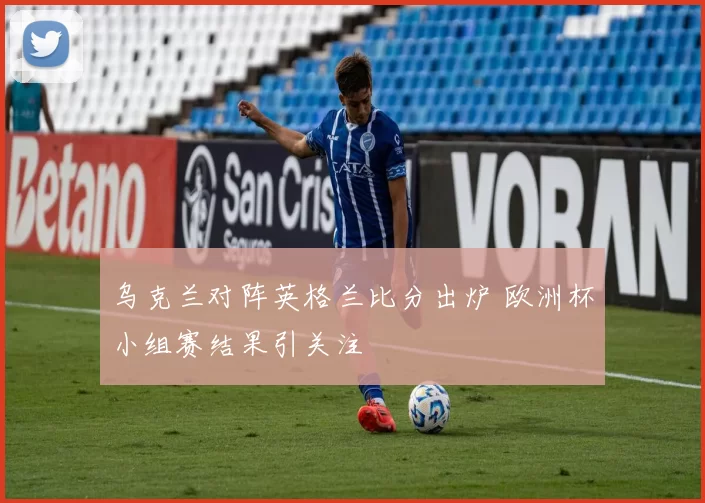 乌克兰对阵英格兰比分出炉 欧洲杯小组赛结果引关注