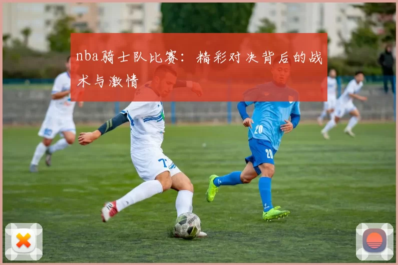 nba骑士队比赛:精彩对决背后的战术与激情
